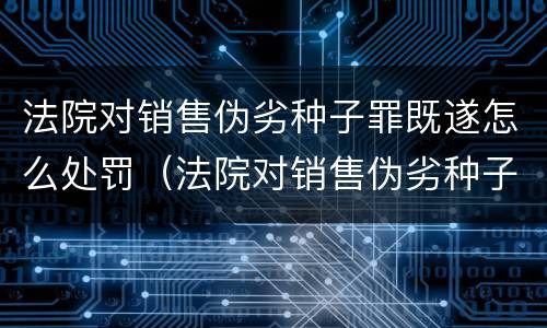 法院对销售伪劣种子罪既遂怎么处罚（法院对销售伪劣种子罪既遂怎么处罚）