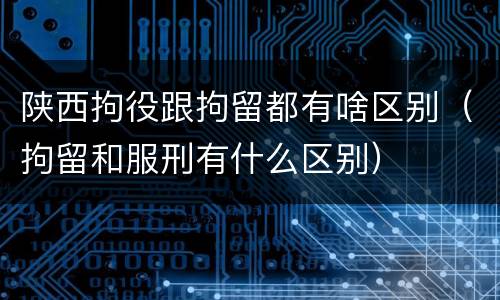 陕西拘役跟拘留都有啥区别（拘留和服刑有什么区别）