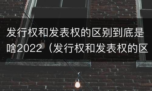 发行权和发表权的区别到底是啥2022（发行权和发表权的区别到底是啥2022年的）
