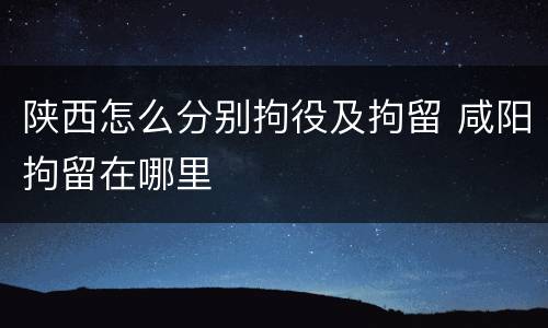 陕西怎么分别拘役及拘留 咸阳拘留在哪里