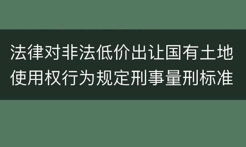 法律对非法低价出让国有土地使用权行为规定刑事量刑标准是什么