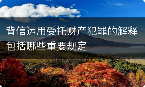 背信运用受托财产犯罪的解释包括哪些重要规定