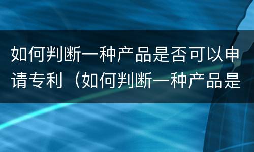 如何判断一种产品是否可以申请专利（如何判断一种产品是否可以申请专利发明）