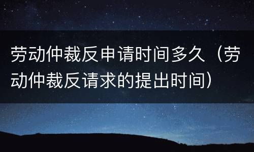劳动仲裁反申请时间多久（劳动仲裁反请求的提出时间）