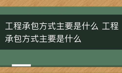 工程承包方式主要是什么 工程承包方式主要是什么