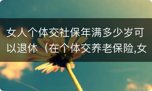 女人个体交社保年满多少岁可以退休（在个体交养老保险,女的多大岁数可以退休）