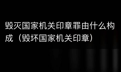 毁灭国家机关印章罪由什么构成（毁坏国家机关印章）