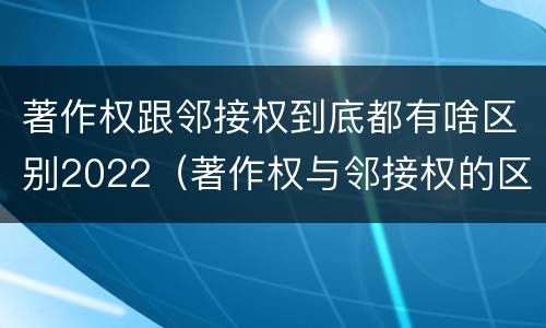 著作权跟邻接权到底都有啥区别2022（著作权与邻接权的区别）