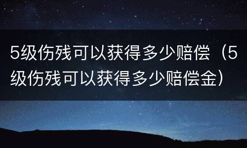 5级伤残可以获得多少赔偿（5级伤残可以获得多少赔偿金）