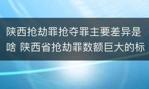 陕西抢劫罪抢夺罪主要差异是啥 陕西省抢劫罪数额巨大的标准