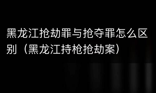 黑龙江抢劫罪与抢夺罪怎么区别（黑龙江持枪抢劫案）