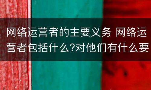 网络运营者的主要义务 网络运营者包括什么?对他们有什么要求?
