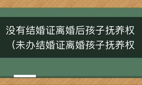 没有结婚证离婚后孩子抚养权（未办结婚证离婚孩子抚养权归谁）