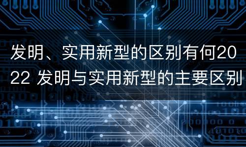 发明、实用新型的区别有何2022 发明与实用新型的主要区别