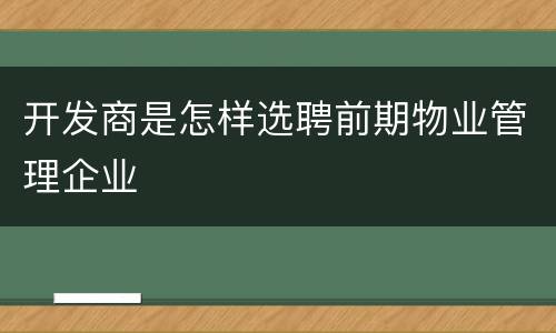 开发商是怎样选聘前期物业管理企业