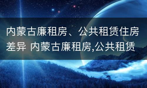 内蒙古廉租房、公共租赁住房差异 内蒙古廉租房,公共租赁住房差异大吗