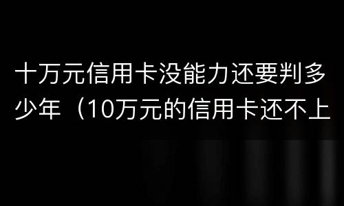 十万元信用卡没能力还要判多少年（10万元的信用卡还不上怎么办）