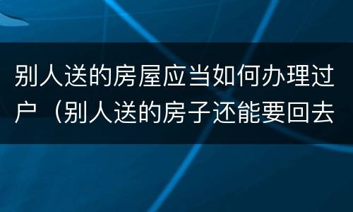 别人送的房屋应当如何办理过户（别人送的房子还能要回去吗）