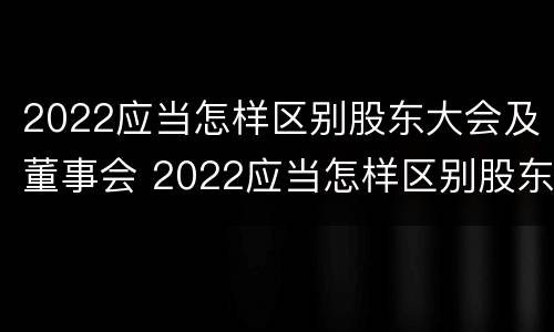 2022应当怎样区别股东大会及董事会 2022应当怎样区别股东大会及董事会成员