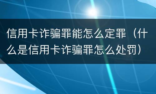 信用卡诈骗罪能怎么定罪（什么是信用卡诈骗罪怎么处罚）