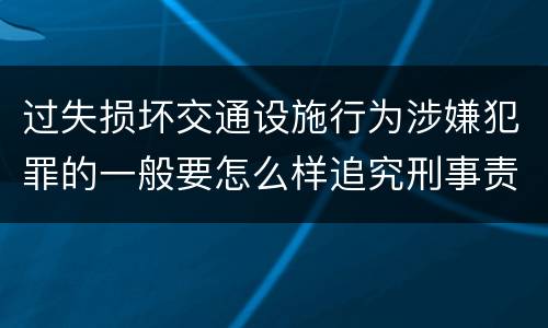 过失损坏交通设施行为涉嫌犯罪的一般要怎么样追究刑事责任