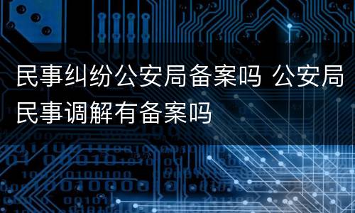 民事纠纷公安局备案吗 公安局民事调解有备案吗