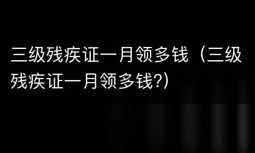 三级残疾证一月领多钱（三级残疾证一月领多钱?）