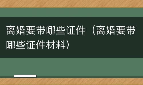 离婚要带哪些证件（离婚要带哪些证件材料）