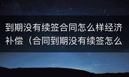 到期没有续签合同怎么样经济补偿（合同到期没有续签怎么赔偿）