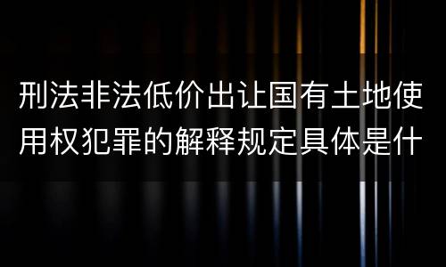 刑法非法低价出让国有土地使用权犯罪的解释规定具体是什么主要内容