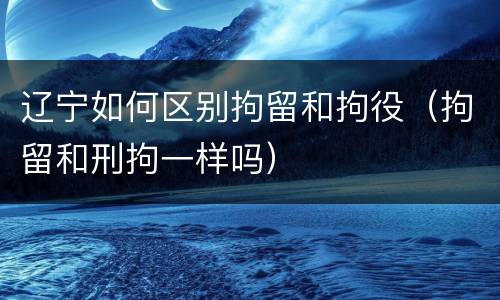 辽宁如何区别拘留和拘役（拘留和刑拘一样吗）
