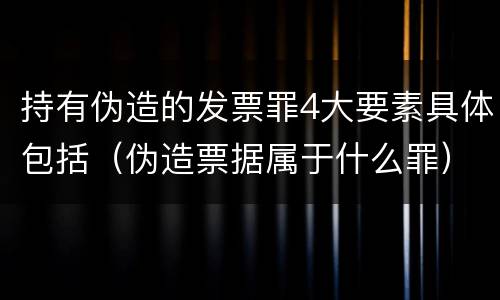 持有伪造的发票罪4大要素具体包括（伪造票据属于什么罪）