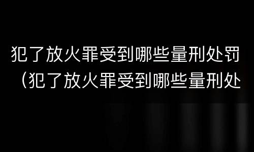 犯了放火罪受到哪些量刑处罚（犯了放火罪受到哪些量刑处罚呢）