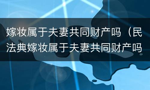 嫁妆属于夫妻共同财产吗（民法典嫁妆属于夫妻共同财产吗）