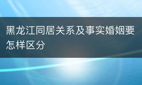 黑龙江同居关系及事实婚姻要怎样区分