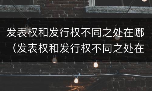 发表权和发行权不同之处在哪（发表权和发行权不同之处在哪里）