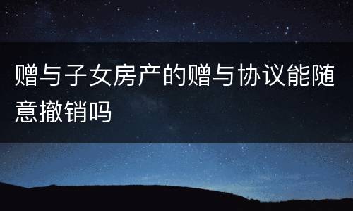赠与子女房产的赠与协议能随意撤销吗