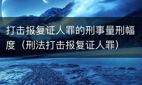 打击报复证人罪的刑事量刑幅度（刑法打击报复证人罪）