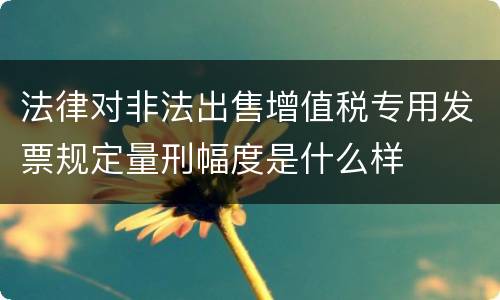 法律对非法出售增值税专用发票规定量刑幅度是什么样
