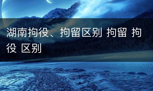 湖南拘役、拘留区别 拘留 拘役 区别