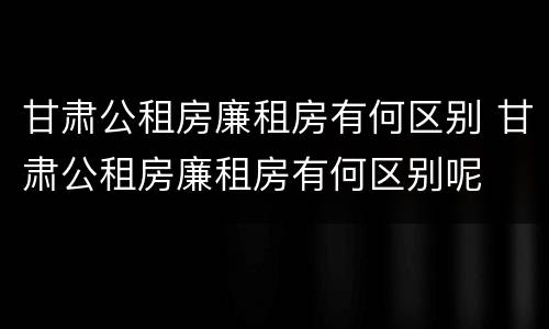 甘肃公租房廉租房有何区别 甘肃公租房廉租房有何区别呢
