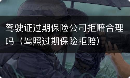 驾驶证过期保险公司拒赔合理吗（驾照过期保险拒赔）