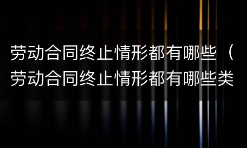劳动合同终止情形都有哪些（劳动合同终止情形都有哪些类型）
