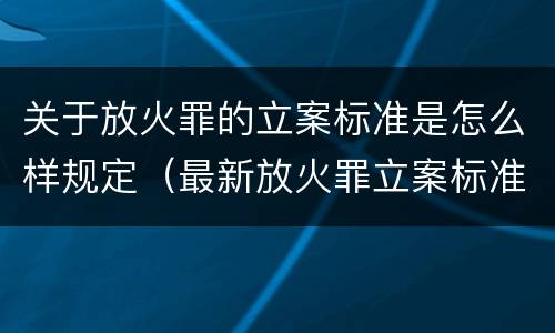关于放火罪的立案标准是怎么样规定（最新放火罪立案标准及量刑）