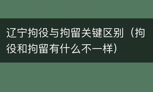 辽宁拘役与拘留关键区别（拘役和拘留有什么不一样）