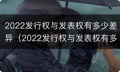 2022发行权与发表权有多少差异（2022发行权与发表权有多少差异呢）