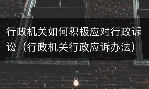 行政机关如何积极应对行政诉讼（行政机关行政应诉办法）