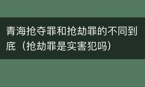 青海抢夺罪和抢劫罪的不同到底（抢劫罪是实害犯吗）