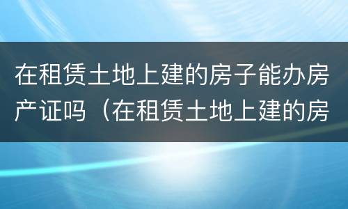 在租赁土地上建的房子能办房产证吗（在租赁土地上建的房子能办房产证吗）