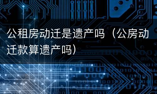 公租房动迁是遗产吗（公房动迁款算遗产吗）